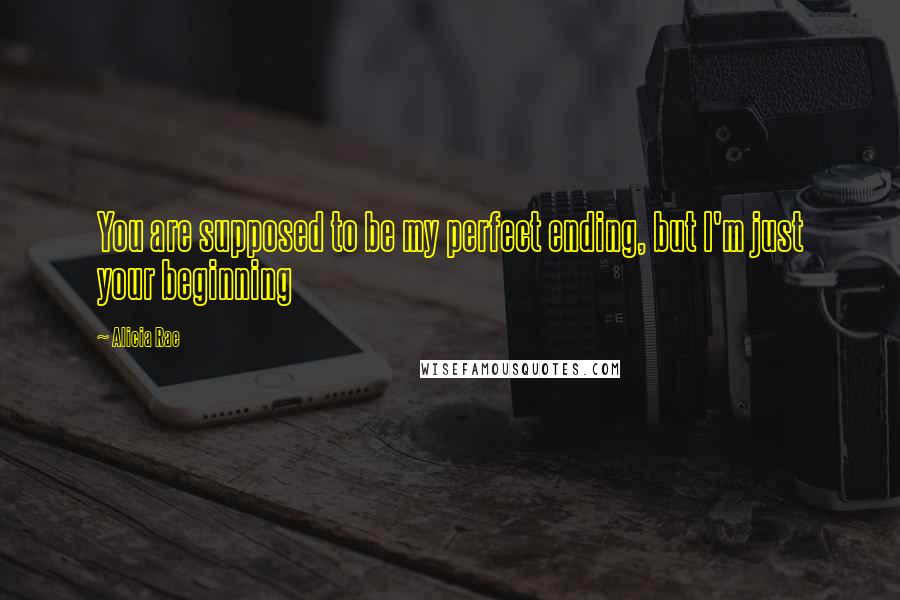 Alicia Rae Quotes: You are supposed to be my perfect ending, but I'm just your beginning
