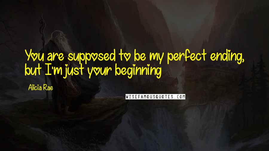Alicia Rae Quotes: You are supposed to be my perfect ending, but I'm just your beginning