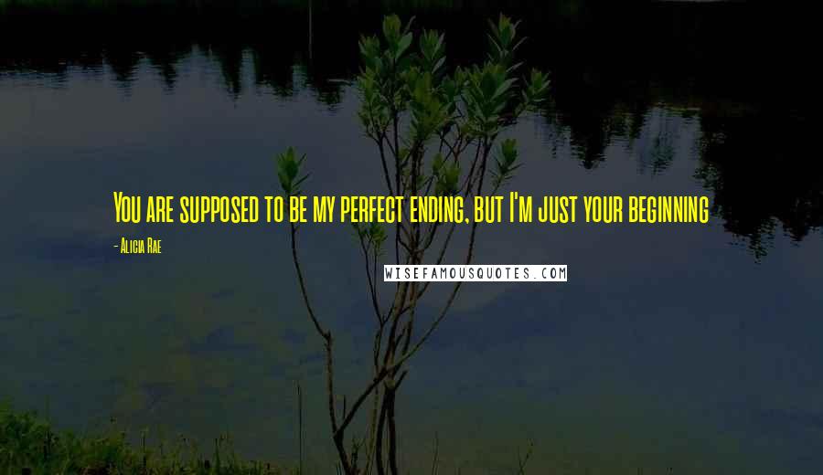 Alicia Rae Quotes: You are supposed to be my perfect ending, but I'm just your beginning