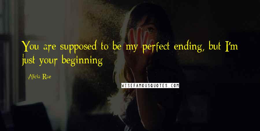 Alicia Rae Quotes: You are supposed to be my perfect ending, but I'm just your beginning