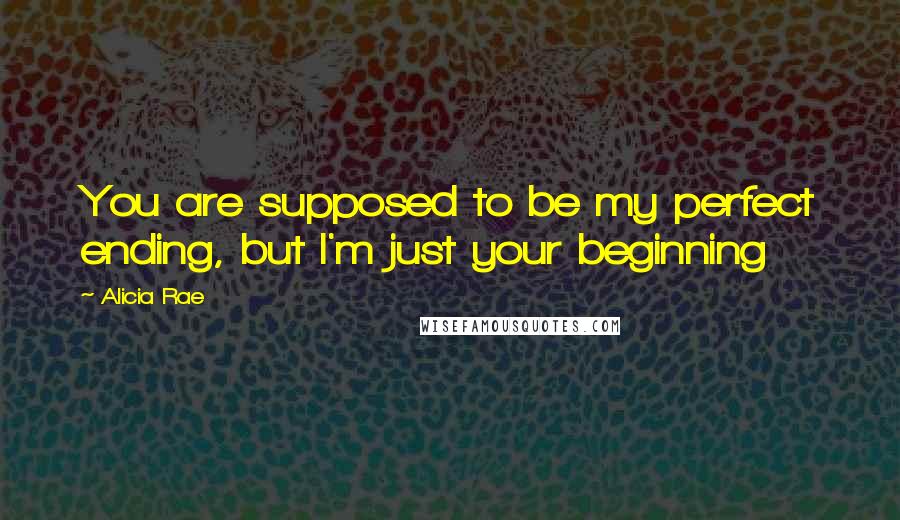 Alicia Rae Quotes: You are supposed to be my perfect ending, but I'm just your beginning