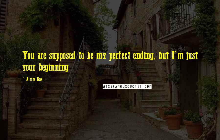 Alicia Rae Quotes: You are supposed to be my perfect ending, but I'm just your beginning