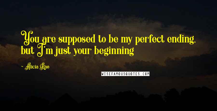 Alicia Rae Quotes: You are supposed to be my perfect ending, but I'm just your beginning