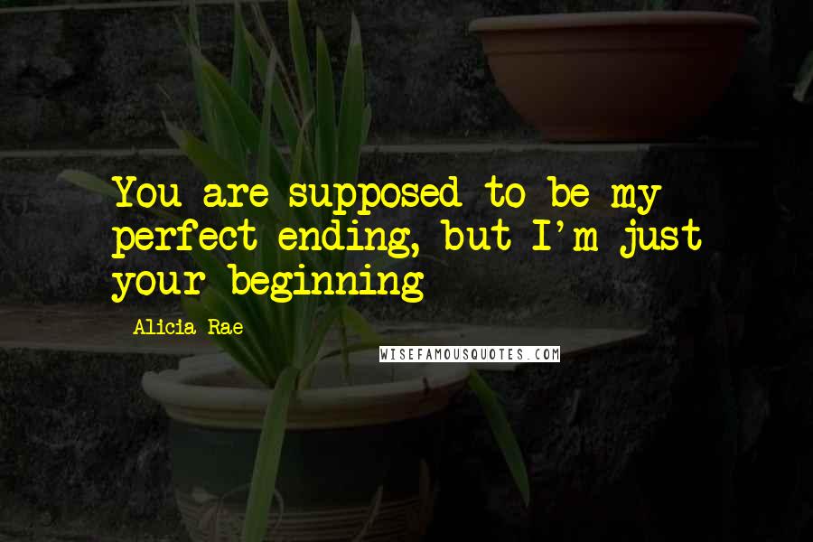 Alicia Rae Quotes: You are supposed to be my perfect ending, but I'm just your beginning