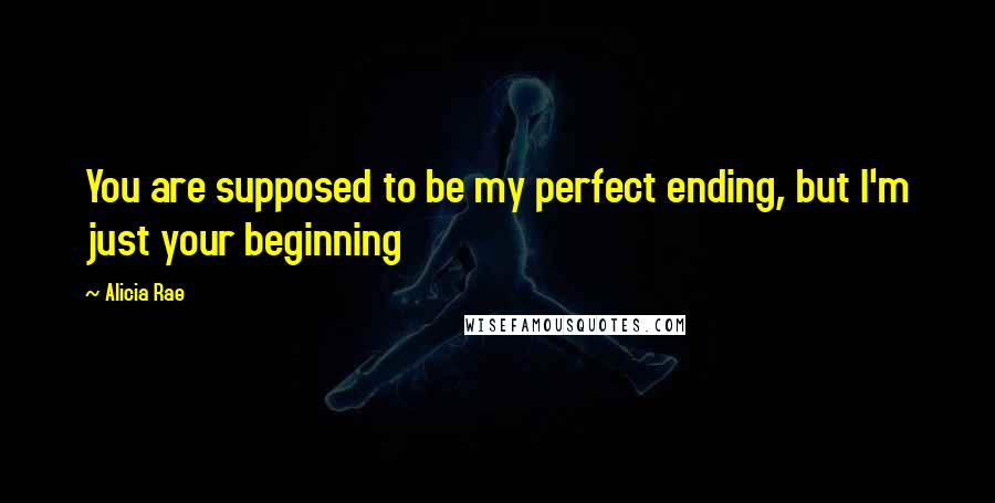 Alicia Rae Quotes: You are supposed to be my perfect ending, but I'm just your beginning