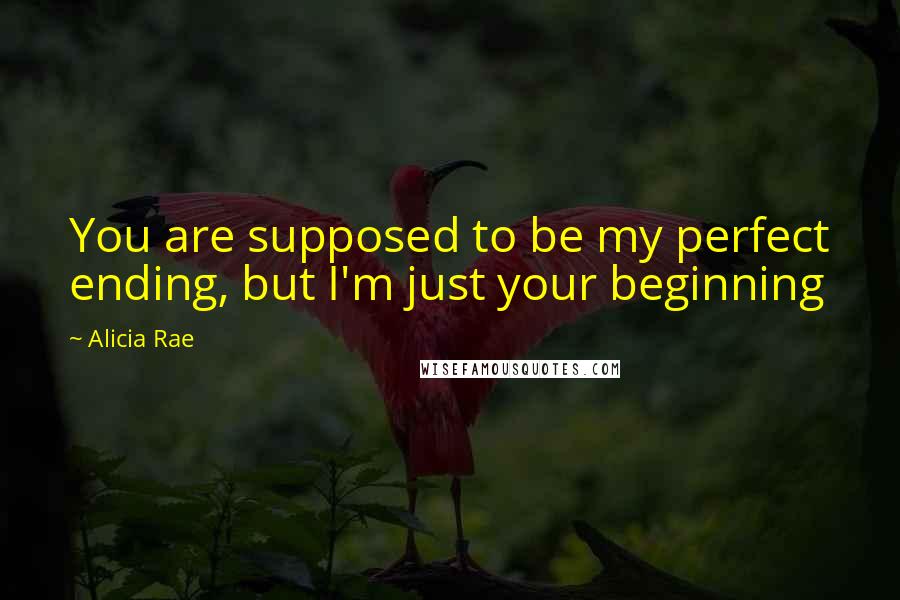 Alicia Rae Quotes: You are supposed to be my perfect ending, but I'm just your beginning