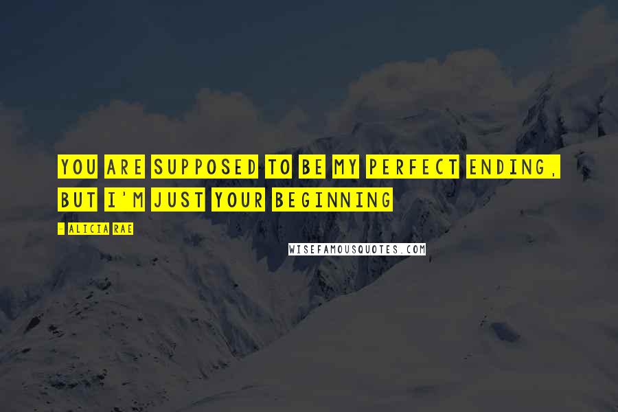 Alicia Rae Quotes: You are supposed to be my perfect ending, but I'm just your beginning