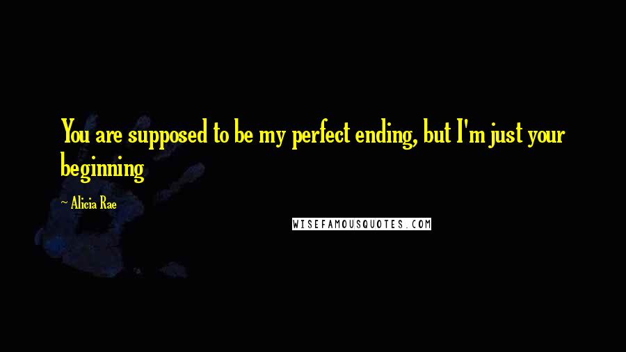 Alicia Rae Quotes: You are supposed to be my perfect ending, but I'm just your beginning