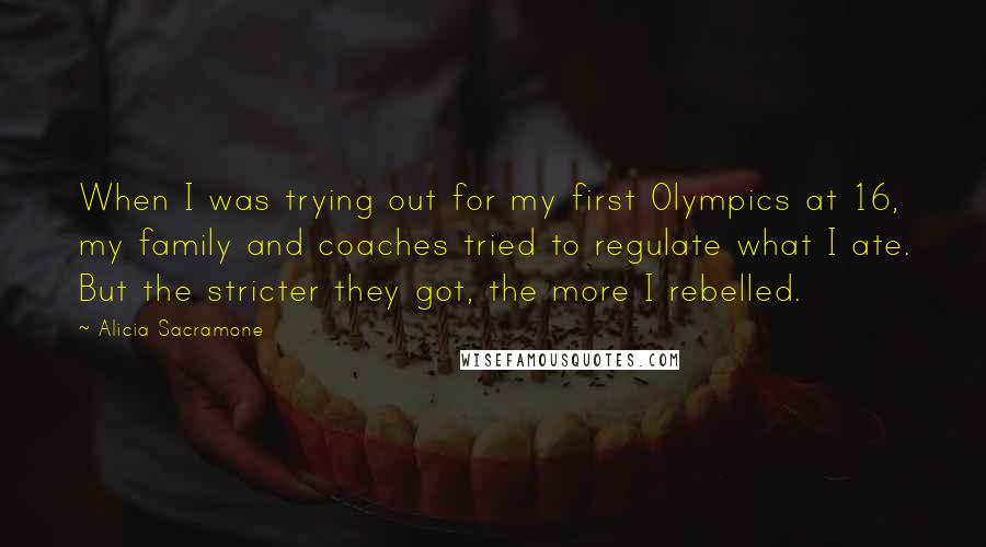 Alicia Sacramone Quotes: When I was trying out for my first Olympics at 16, my family and coaches tried to regulate what I ate. But the stricter they got, the more I rebelled.