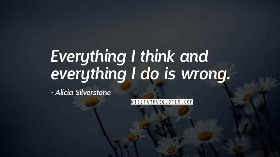 Alicia Silverstone Quotes: Everything I think and everything I do is wrong.