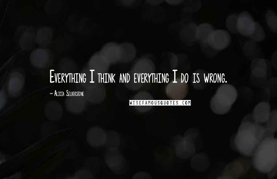 Alicia Silverstone Quotes: Everything I think and everything I do is wrong.