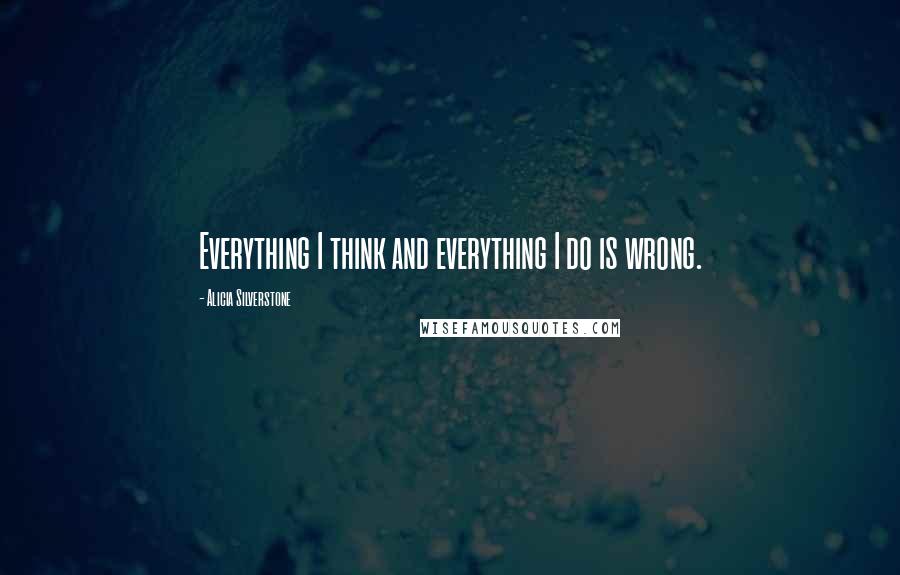 Alicia Silverstone Quotes: Everything I think and everything I do is wrong.