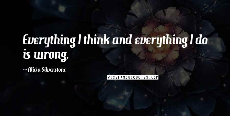 Alicia Silverstone Quotes: Everything I think and everything I do is wrong.