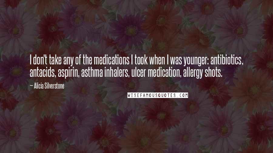 Alicia Silverstone Quotes: I don't take any of the medications I took when I was younger: antibiotics, antacids, aspirin, asthma inhalers, ulcer medication, allergy shots.