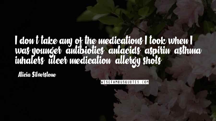 Alicia Silverstone Quotes: I don't take any of the medications I took when I was younger: antibiotics, antacids, aspirin, asthma inhalers, ulcer medication, allergy shots.