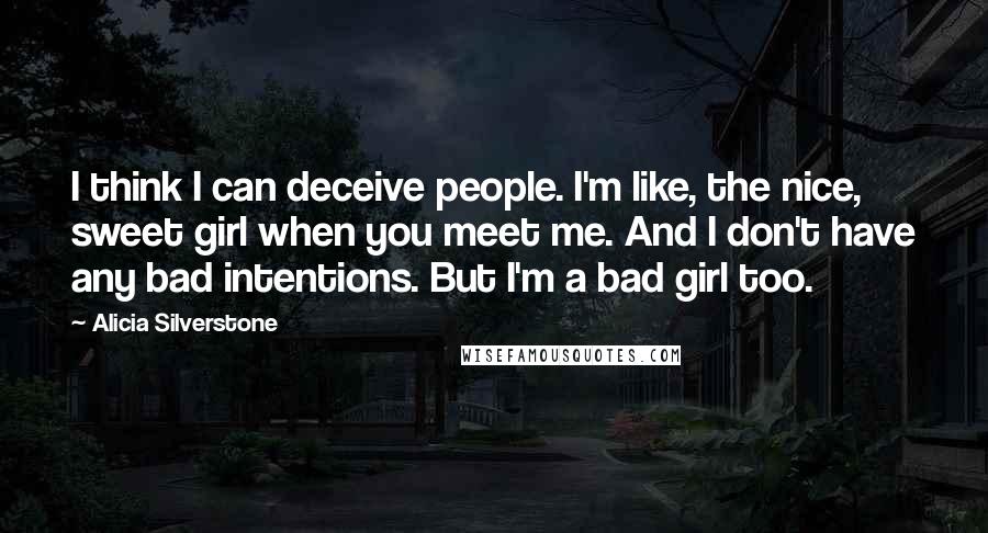 Alicia Silverstone Quotes: I think I can deceive people. I'm like, the nice, sweet girl when you meet me. And I don't have any bad intentions. But I'm a bad girl too.