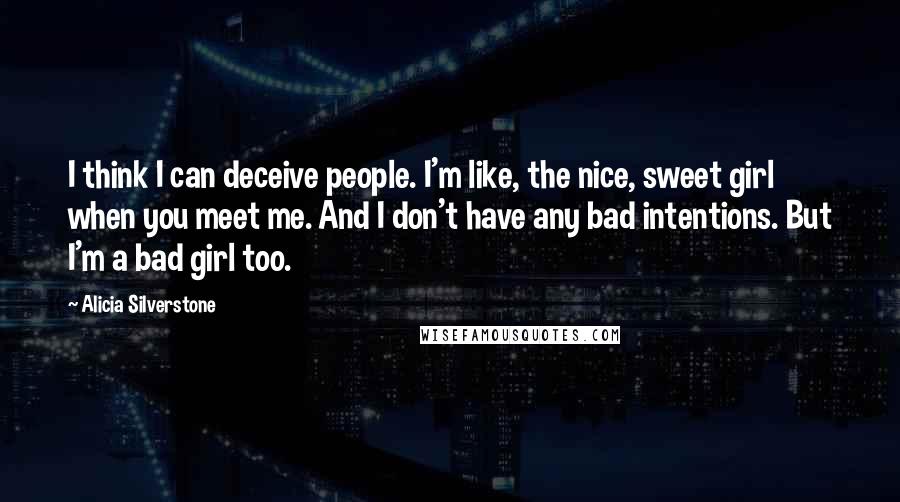 Alicia Silverstone Quotes: I think I can deceive people. I'm like, the nice, sweet girl when you meet me. And I don't have any bad intentions. But I'm a bad girl too.