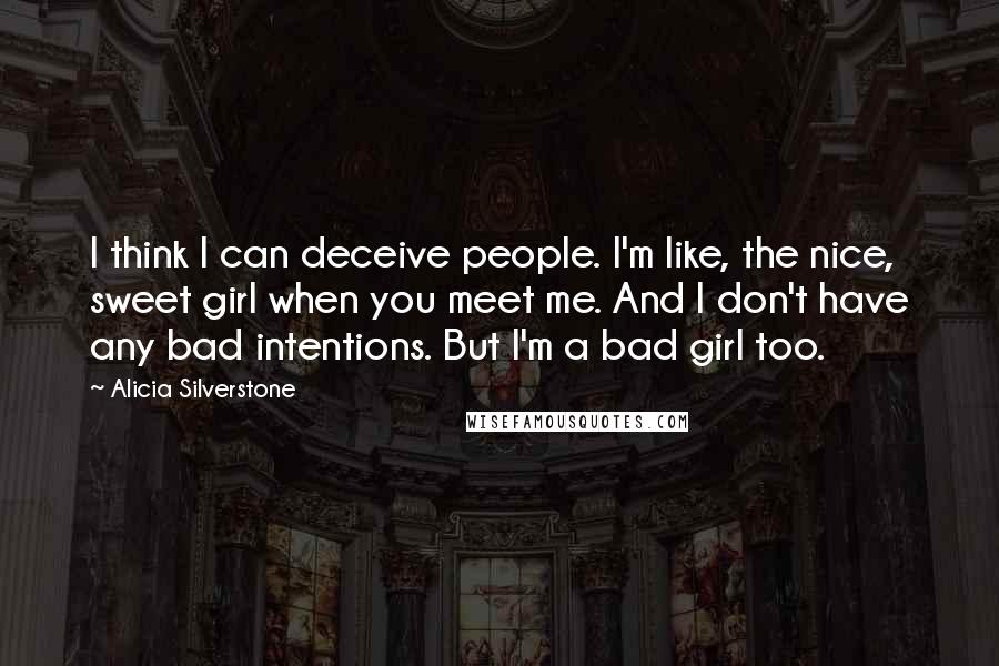 Alicia Silverstone Quotes: I think I can deceive people. I'm like, the nice, sweet girl when you meet me. And I don't have any bad intentions. But I'm a bad girl too.