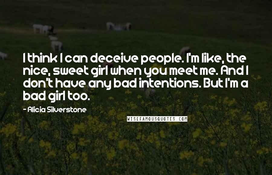 Alicia Silverstone Quotes: I think I can deceive people. I'm like, the nice, sweet girl when you meet me. And I don't have any bad intentions. But I'm a bad girl too.