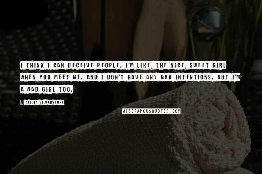 Alicia Silverstone Quotes: I think I can deceive people. I'm like, the nice, sweet girl when you meet me. And I don't have any bad intentions. But I'm a bad girl too.