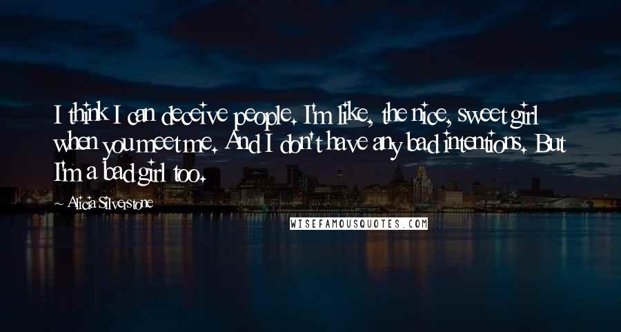 Alicia Silverstone Quotes: I think I can deceive people. I'm like, the nice, sweet girl when you meet me. And I don't have any bad intentions. But I'm a bad girl too.
