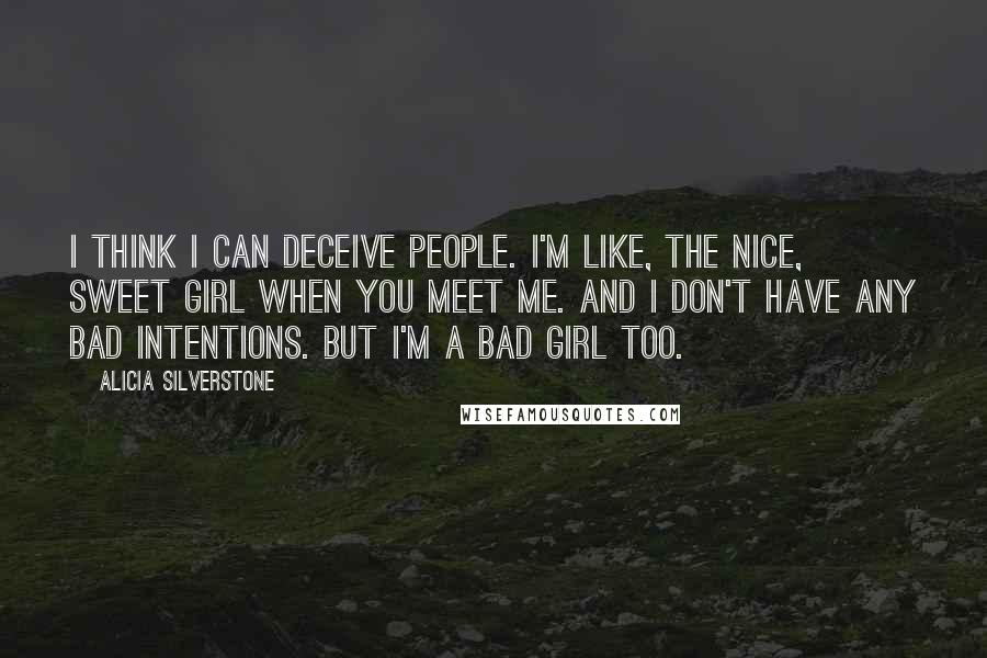 Alicia Silverstone Quotes: I think I can deceive people. I'm like, the nice, sweet girl when you meet me. And I don't have any bad intentions. But I'm a bad girl too.