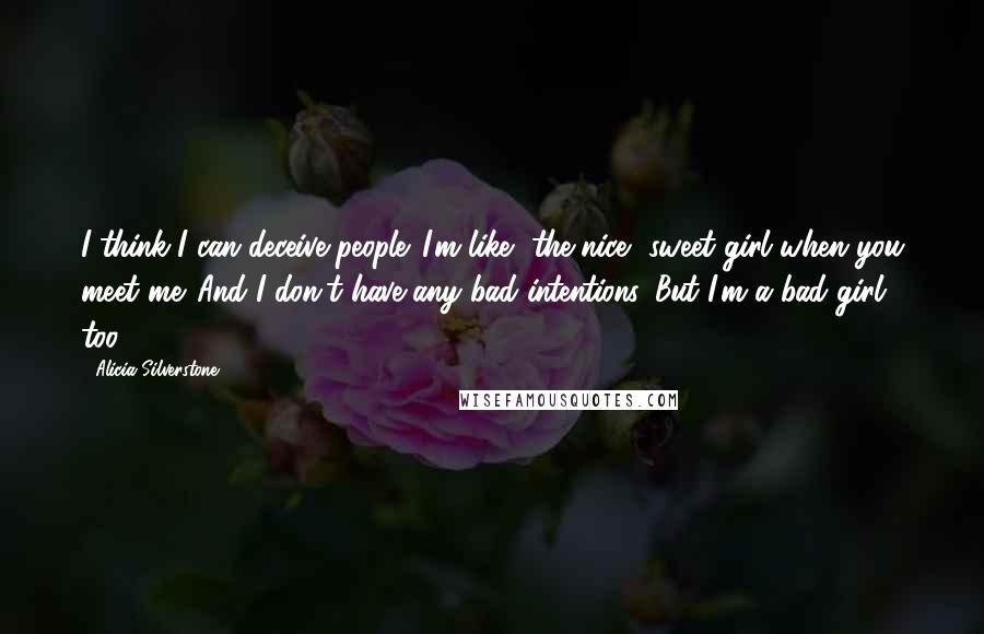 Alicia Silverstone Quotes: I think I can deceive people. I'm like, the nice, sweet girl when you meet me. And I don't have any bad intentions. But I'm a bad girl too.