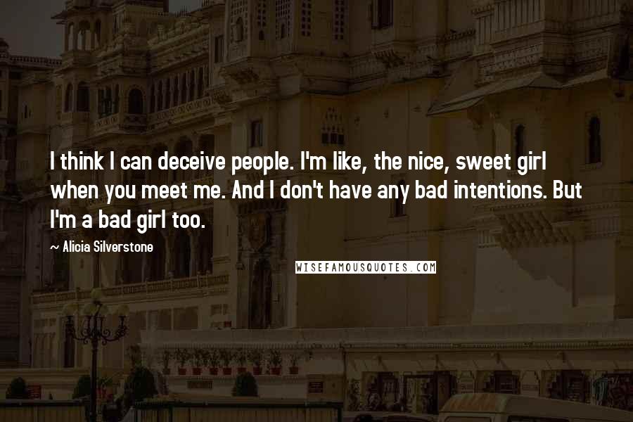 Alicia Silverstone Quotes: I think I can deceive people. I'm like, the nice, sweet girl when you meet me. And I don't have any bad intentions. But I'm a bad girl too.