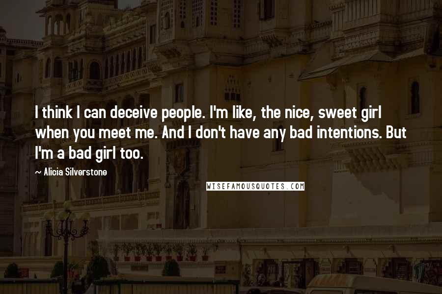 Alicia Silverstone Quotes: I think I can deceive people. I'm like, the nice, sweet girl when you meet me. And I don't have any bad intentions. But I'm a bad girl too.