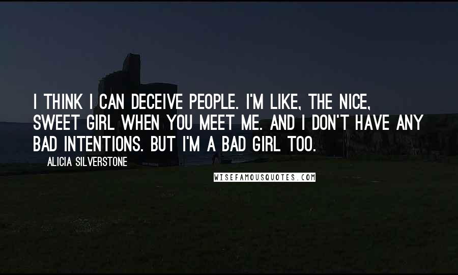 Alicia Silverstone Quotes: I think I can deceive people. I'm like, the nice, sweet girl when you meet me. And I don't have any bad intentions. But I'm a bad girl too.