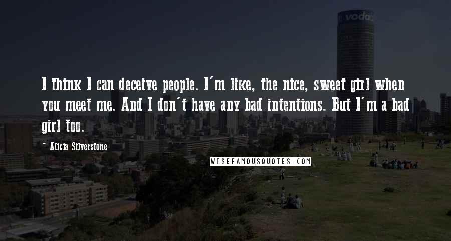 Alicia Silverstone Quotes: I think I can deceive people. I'm like, the nice, sweet girl when you meet me. And I don't have any bad intentions. But I'm a bad girl too.