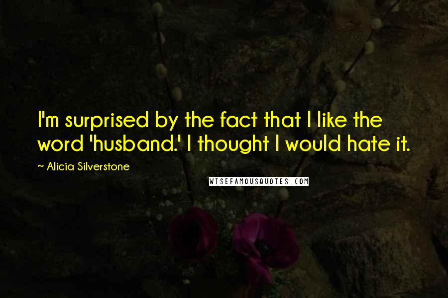 Alicia Silverstone Quotes: I'm surprised by the fact that I like the word 'husband.' I thought I would hate it.