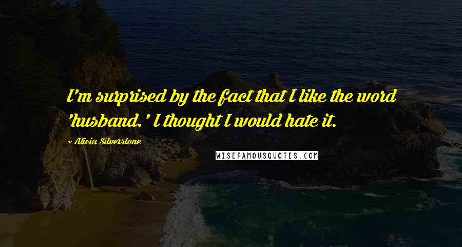 Alicia Silverstone Quotes: I'm surprised by the fact that I like the word 'husband.' I thought I would hate it.