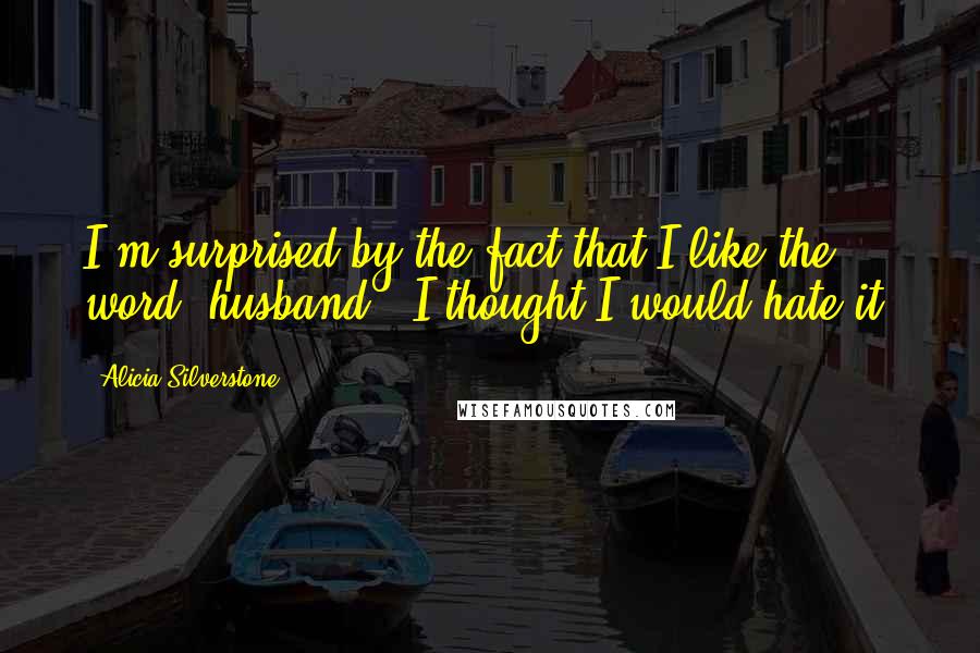 Alicia Silverstone Quotes: I'm surprised by the fact that I like the word 'husband.' I thought I would hate it.