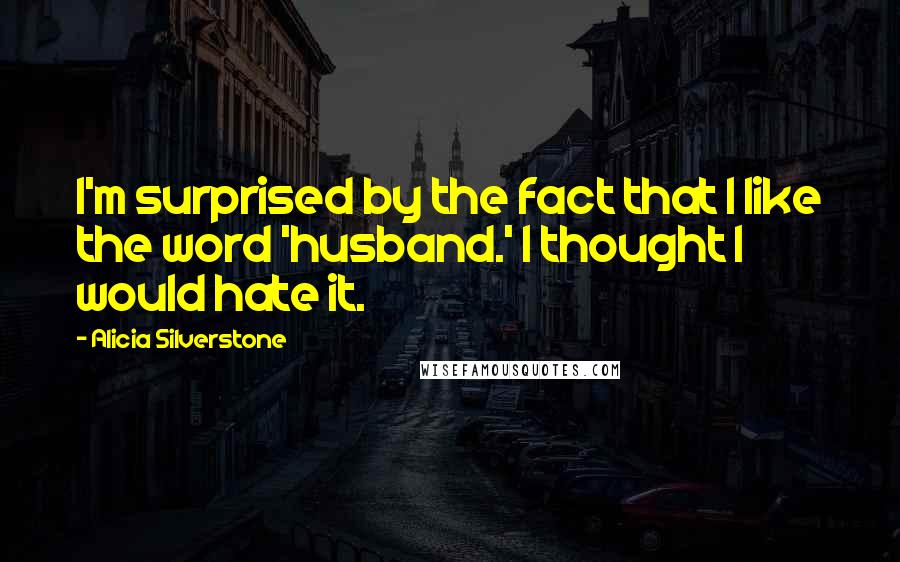 Alicia Silverstone Quotes: I'm surprised by the fact that I like the word 'husband.' I thought I would hate it.