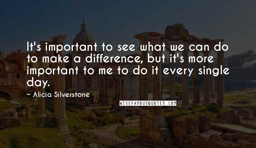 Alicia Silverstone Quotes: It's important to see what we can do to make a difference, but it's more important to me to do it every single day.