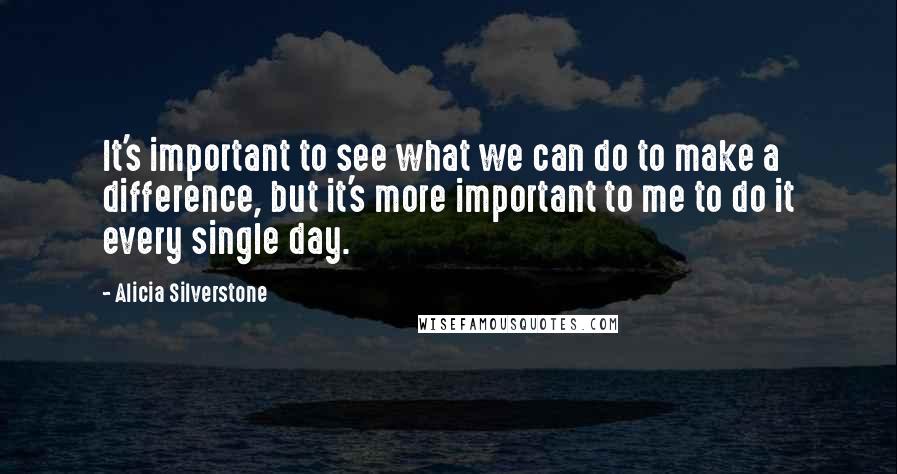 Alicia Silverstone Quotes: It's important to see what we can do to make a difference, but it's more important to me to do it every single day.