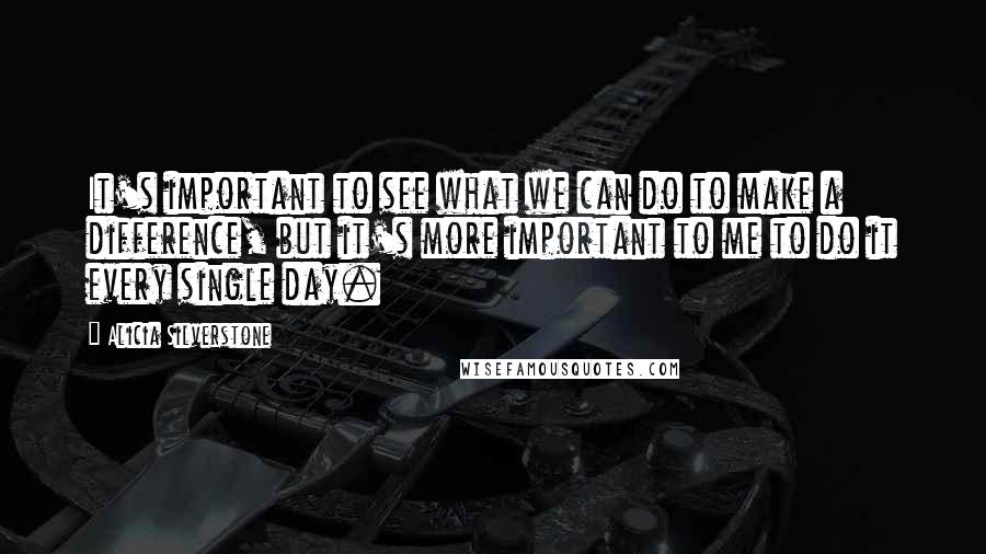 Alicia Silverstone Quotes: It's important to see what we can do to make a difference, but it's more important to me to do it every single day.
