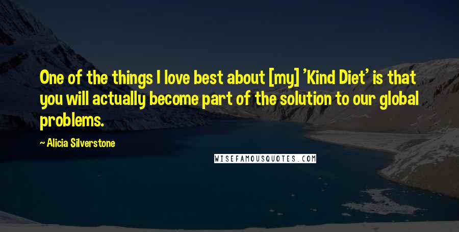 Alicia Silverstone Quotes: One of the things I love best about [my] 'Kind Diet' is that you will actually become part of the solution to our global problems.