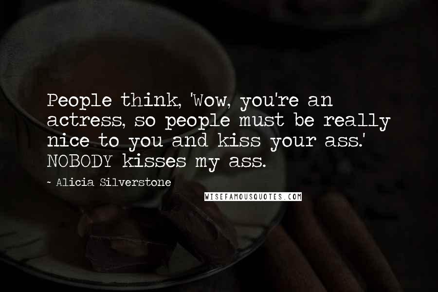 Alicia Silverstone Quotes: People think, 'Wow, you're an actress, so people must be really nice to you and kiss your ass.' NOBODY kisses my ass.