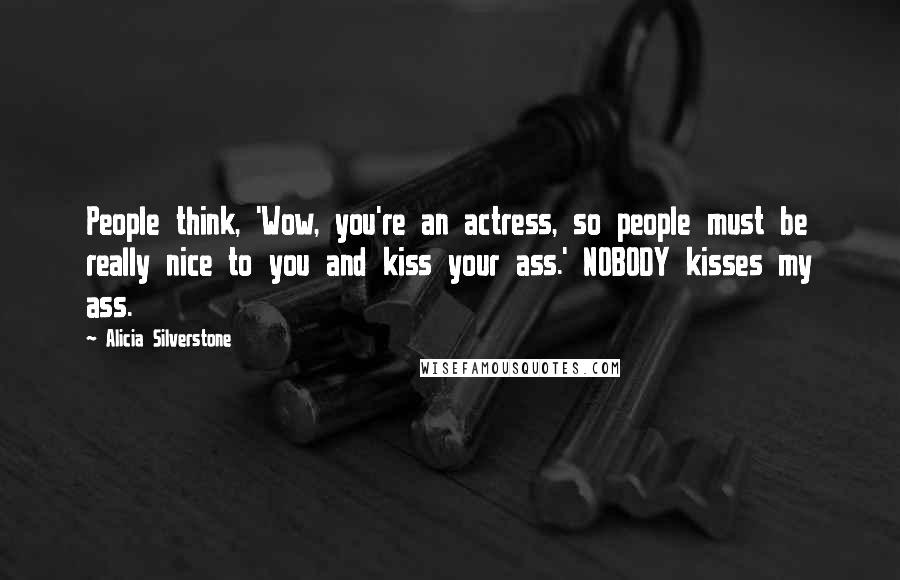 Alicia Silverstone Quotes: People think, 'Wow, you're an actress, so people must be really nice to you and kiss your ass.' NOBODY kisses my ass.