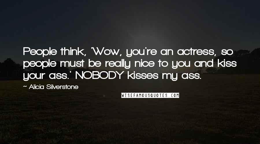 Alicia Silverstone Quotes: People think, 'Wow, you're an actress, so people must be really nice to you and kiss your ass.' NOBODY kisses my ass.