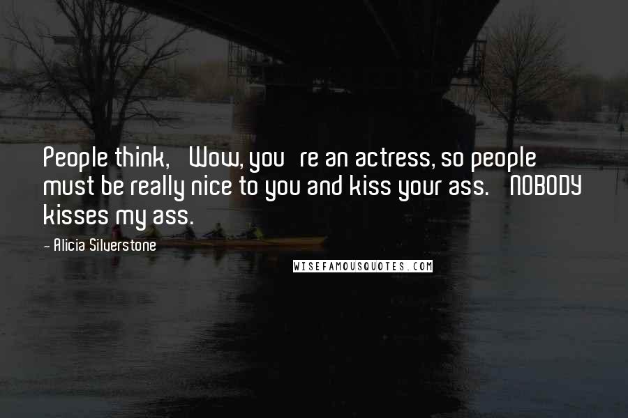 Alicia Silverstone Quotes: People think, 'Wow, you're an actress, so people must be really nice to you and kiss your ass.' NOBODY kisses my ass.