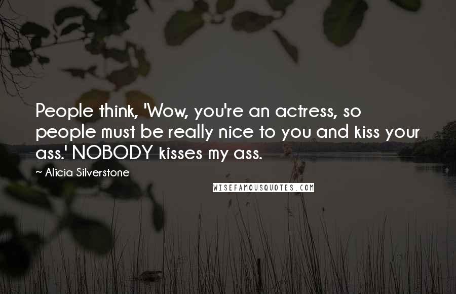 Alicia Silverstone Quotes: People think, 'Wow, you're an actress, so people must be really nice to you and kiss your ass.' NOBODY kisses my ass.