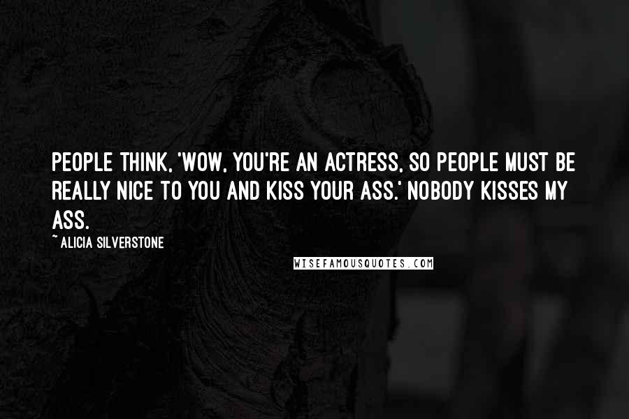 Alicia Silverstone Quotes: People think, 'Wow, you're an actress, so people must be really nice to you and kiss your ass.' NOBODY kisses my ass.