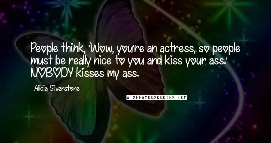 Alicia Silverstone Quotes: People think, 'Wow, you're an actress, so people must be really nice to you and kiss your ass.' NOBODY kisses my ass.