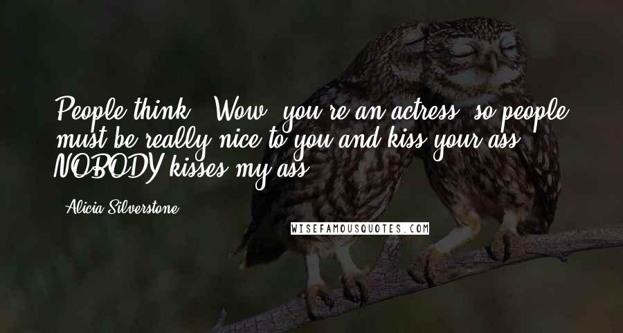 Alicia Silverstone Quotes: People think, 'Wow, you're an actress, so people must be really nice to you and kiss your ass.' NOBODY kisses my ass.