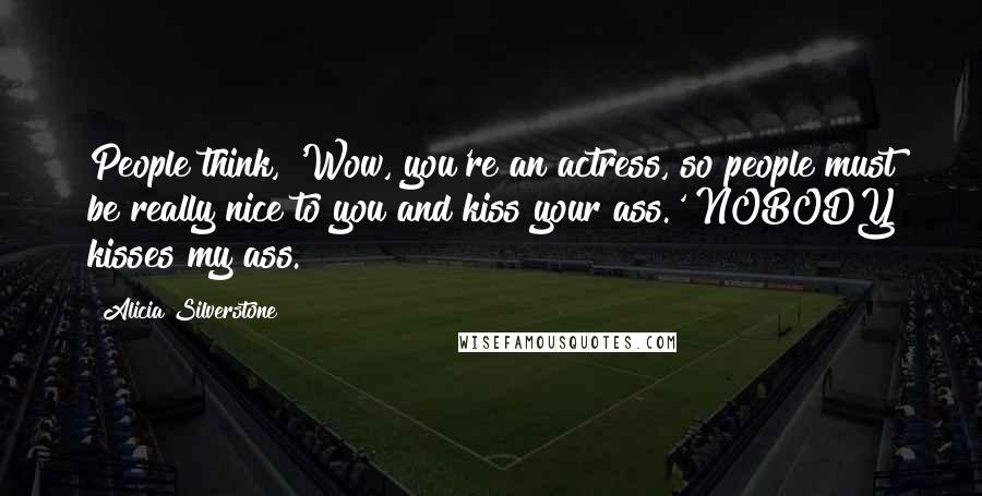 Alicia Silverstone Quotes: People think, 'Wow, you're an actress, so people must be really nice to you and kiss your ass.' NOBODY kisses my ass.