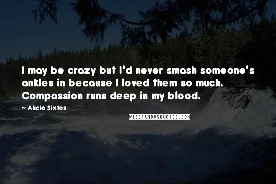 Alicia Sixtos Quotes: I may be crazy but I'd never smash someone's ankles in because I loved them so much. Compassion runs deep in my blood.