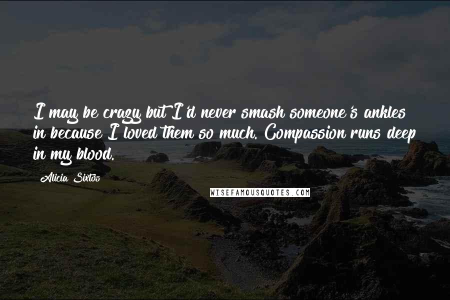 Alicia Sixtos Quotes: I may be crazy but I'd never smash someone's ankles in because I loved them so much. Compassion runs deep in my blood.